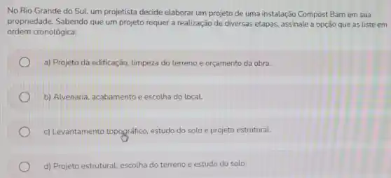 No Rio Grande do Sul, um projetista decide elaborar um projeto de uma instalação Compost Barn em sua
propriedade Sabendo que um projeto requer a realização de diversas etapas , assinale a opção que as liste em
ordem cronológica:
a) Projeto da edificação.limpeza do terreno e orçamento da obra.
b) Alvenaria acabamento e escolha do local.
c) Levantamento topográfico estudo do solo e projeto estrutural.
d) Projeto estrutural, escolha do terreno e estudo do solo