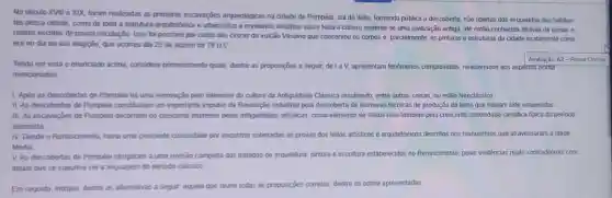 No século XVIII e XIX, foram realizadas as primeiras escavações arqueológicas na cidade de Pompéia, sul da Itália tomando pública a descoberta não apenas dos esqueletos dos habitan-
tes dessa cidade, como de toda a estrutura arquitetónica e urbanistica e revelando detailhes sobre toda a cultura material de uma civilização antiga, até então conhecida através de ruinas e
relatos escritos de pouca circutação. Isso foi possivel por conta das cinzas do vulcão Vesúvio que conservou os corpos e parcialmente, as pinturase estruturas da cidade exatamente como
era no dia da sua erupção, que ocorreu dia 25 de agosto de 79 D.C.
Tendo em vista o enunciado acima, considere primeiramente quais, dentre as proposições a seguir, de I a 1. apresentam fenomenos comprovados, relacionados aos aspecros acima
mencionados
1. Após as descobertas de Pompéla há uma renovação pelo interesse da cultura da Antiguidade Clássica resultando, entre outras coisas no estilo Neoclássico.
II As descobertas de Pompeia constituiram um importante impulso da Revolução Industrial pela descoberta de inúmeras técnicas de produção de bens que haviam sido esquecidas
III. As escavaçōes de Pompéia decomiam do crescente interesse pelas antiguidades artisticas, como elemento de status mas tambèm pela crescente curiosidade cientifica tipica do periodo
iluminista
IV Desde o Renascimento havia uma crescente curiosidade por encontrar soterradas as provas dos feitos artisticos e arquitetônicos descritos nos manuscritos que atravessaram a Idade
Media
V. As descobertas de Pompéia obrigaram a uma revisão completa dos tratados de arquitetura, pintura e escultura estabelecidos no Renascimento, pelas evidências muito contraditonas com
aquilo que se supunha ser a linguagem do periodo clássico
Em seguida, indique, dentre as alternativas a seguir aquela que reúne todas as proposições corretas, dentre as acima apresentadas: