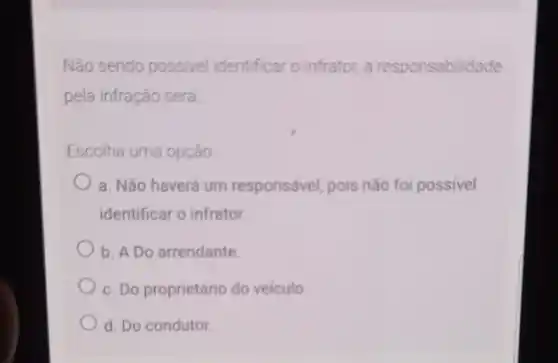 Não sendo possivel identificar o infrator, a responsabilidade
pela infração será
Escolha uma opção
a. Não haverá um responsável, pois não foi possivel
identificar o infrator
b. A Do arrendante
c. Do proprietário do veiculo
d. Do condutor