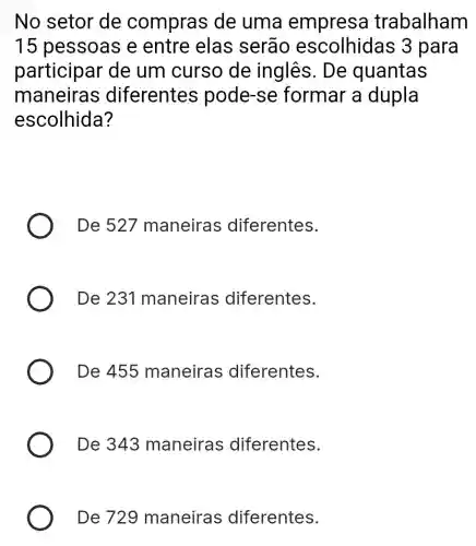 No setor de compras de uma empresa trabalham
15 pessoas e entre elas serao para
participar de um curso de inglês. De quantas
maneiras diferentes pode-se formar a dupla
escolhida?
De 527 maneiras ; diferentes.
De 231 maneiras diferentes.
De 455 maneiras diferentes.
De 343 maneiras diferentes.
De 729 maneiras diferentes.