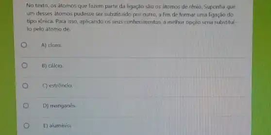 No texto, os átomos que fazem parte da ligação são os átomos
um desses átomos pudesse ser substituído por outro a fim de formar uma ligação do
tipo iônica. Para isso aplicando os seus conhecimento , a melhor opção seria substituí
lo pelo átomo de:
A) cloro.
B) cálcio.
C) estrôncio.
D) manganês.
E) alumínio.