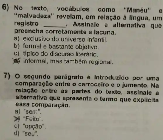 No texto	cábulos como
alvadeza " revelam, em relação à língua, um
registro __ ssinale a Iternative que
oreencha orretamente a lacuna
a) exclusivo do universo infantil
b) formal e bastante objetivo
c) típico do discurs literário
roduzido por uma
comparação entre o arroceiro e o jumento. Na
relação entre as partes do texto , assinale
Iternativ a que apresenta o termo que explicita
essa compara
'sem
by "Feito
'opção
seu