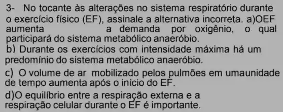 No tocante às alterações no sistema respiratório durante
exercício fisico (EF) , assinale a alternative a incorreta . a)O EF
aumenta	demanda por oxigênio	qual
participará do sistema metabólicc anaeróbio
b)Durante os exercicios ; com tensidade máxima há um
redominio do sistema metabólico anaeróbio
pelos pulmōes em umaunidade
de tempo aumenta após o inicio do EF
equilibrio entre , a respiração externa e a
respiração celular durante o 6 portante