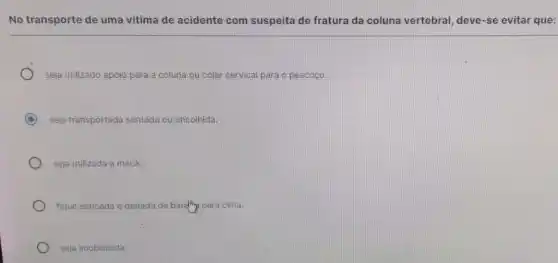 No transporte de uma vitima de acidente com suspeita de fratura da coluna vertebral, deve-se evitar que:
seja utilizado apoio para a coluna ou colar cervical para o pescoço.
C seja transportada sentada ou encolhida.
seja utilizada a maca.
fique esticada e deitada de barifhy para cima.
seja imobilizada