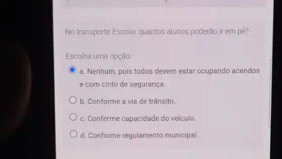 No transporte Escolar quantos alunos poderão ir em pé?
Escolha uma opção:
C a. Nenhum, pois todos devem estar ocupando acendos
e com cinto de segurança.
b. Conforme a via de trânsito.
c. Conferme capacidade do veiculo.
d. Conforme regulamento municipal.