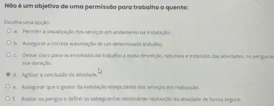 Não é um objetivo de uma permissão para trabalho a quente:
Escolha uma opção:
a. Permitir a visualização dos serviços em andamento na instalação.
b. Assegurar a correta autorização de um determinado trabalho.
c. Deixar claro para os envolvidos no trabalho a exata descrição, natureza e extensão das atividades , os perigos e
sua duração.
d. Agilizar a conclusão da atividade.
e. Assegurar que o gestor da instalação esteja ciente dos serviços em realização.
f. Avaliar os perigos e definir as salvaguardas necessárias realização da atividade de forma segura.