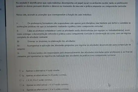 No unidade II identificamos que cada individuo desempenha um papel social no ambiente escolar, tanto os professores
quanto os alunos possuem direitos e deveres no momento de executara pratica enquanto um componente curricular.
Nesse viés, assinale as asserçōes que correspondem a função de cada individuo.
I-	Os professores,formadores sao responsáveis nào apenas pela disciplina, mas tambem por definire constatar as
instituiç6es públicas em que os estudantes realizar3o a prática como componente curricular;
II-	Cabe 30 professor estabelecer como as atividades seráo desenvolvidas (em equipes ou individualmente), assim
como entregar a documentaçác referente a prática como componente curricular a coordenaçde do curso, com um registro
completo da atividade realizada:
III-	Orientar os discentes na elaboração das atividades;
IV- Acompanhara aplicação das atividades propostas; por registrar as atividades desenvolvdas para composição de
arquivo:
v.	Os licenciandos sáo responsaves pelo desenvolvmento das otividades orientadas pelos professores e ao final de
semestre, porapresentaros registros da realizaçdo das atividades da protica como componente curricular.
a. Apenasa altemativa IV está correta.
b. Apenas as altem ativasille ill estao corretas.
c. UI,II,IVin V estảo corretas.
d. Apenas as altemativas 1.liteV estảo corretas
e.Apenss as alternativas UWeV estáo corretas