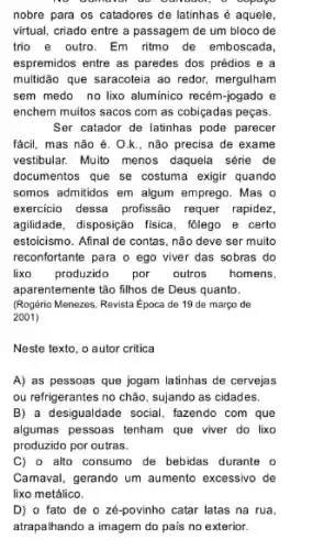 nobre para os catadores de latinhas é aquele,
virtual, criado entre a passagem de um bloco de
trio e outro. Em ritmo de emboscada,
espremidos entre as paredes dos prédios e a
multidão que saracoteia ao redor, mergulham
sem medo no lixo aluminico recém-jogado e
enchem muitos sacos com as cobiçadas peças.
Ser catador de latinhas pode parecer
fácil, mas não é . O.k., não precisa de exame
vestibular. Multo menos daquela série de
documentos que se costuma exigir quando
somos admitidos em algum emprego. Mas o
exercicio dessa profissão requer rapidez,
agilidade, disposição fisica, folego e certo
estoicismo. Afinal de contas , não deve ser muito
reconfortante para o ego viver das sobras do
lixo produzido por outros homens,
aparentemente tão filhos de Deus quanto.
(Rogério Menezes, Revista Epoca de 19 de março de
2001)
Neste texto, o autor critica
A) as pessoas que jogam latinhas de cervejas
ou refrigerantes no chão sujando as cidades.
B) a desigualdade social , fazendo com que
algumas pessoas tenham que viver do lixo
produzido por outras.
C) o alto consumo de bebidas durante o
Camaval, gerando um aumento excessivo de
lixo metálico.
D) o fato de o ze-povinho catar latas na rua,
atrapalhando a imagem do pais no exterior.