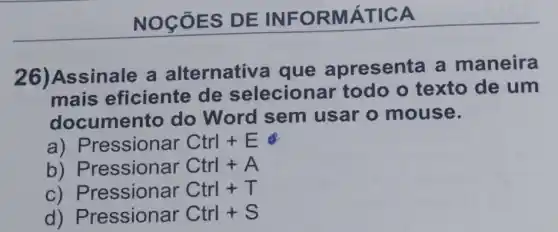 NOCÓ ES DE INF ORMÁ TICA
26)Assinale a alternativa que apresenta a maneira
mais eficiente de selecionar todo o texto de um
documento do Word sem usar o mouse.
a) P ressionar Ctrl+E
b)Pressionar Ctrl+A
C ) Pressionar Ctrl+T
d)Pressionar Ctrl+S