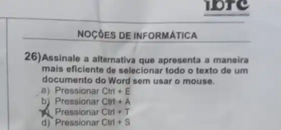 NOCÓES DE INFORMATICA
26)Assinale a alternativa que apresenta a maneira
mais eficiente de selecionar todo o texto de um
documento do Word sem usar o mouse.
a) Pressionar Ctrl E
b) Pressionar Ctrl+A
Pressionar Ctrl + T
d) Pressionar Ctrl + S