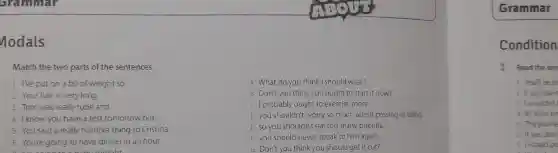 nodals
Match the two parts of the sentences.
I've put on a bit of weight so
2 Your hair is very long.
3 Tom was really rude and
4 Iknow you have a test tomorrow but
5 You said a really horrible thing to Cristina
6 You're going to have dinner in an hour
tooight
What do you think I should wear?
8. Don't you think you ought to start it now?
f I probably ought to exercise more.
D you shouldn't worry so much about passing or failing.
so you shouldn't eat too many biscuits.
you should never speak to him again.
Don't you think you should get it cut?
Grammar
Condition
1 Read the sen
You'll be la
2 If you leave
3 I wouldn't
4 If I have tin
5 The journe
If you don'
7 I would pr