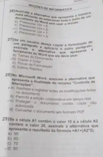 NOGOES DE INFORMATICA
documficiente do solector apresentexto
do Wordecionar todo ofters
sem usar 0
b) Pressionar
Ctrl+E
b) Pressionar
Ctrl+A
c) P ressionar Ctri + A
d) Pressionar
Ctrl+S
27)um parágrafo deseja copiar a formationarato.
ferranale a alternitical que apresenta a
e aplicá-la a outro
terramenta do Word que ele deve usar.
b) Cemas do Documento
b) Copiar e Colar
c) Pincel de Formatação
d) Estilos Rápidos
28)No Microsoft Word assinale a alternativa que
Alteraçóes". Alteracbes finalidade do recurso "Controle de
a) Rastrear e registrar todas as modificaçóes feitas
no documento
b) Permitir a edição colaborativa em tempo real
c) Proteger 0 documento contra cópia nào
autorizada
d) Converter o documento om formato PDF
29)Se a célula A1 contém o valor 10 e a célula A2
contém o valor 20 assinale a alternativa que
apresenta o resultado da formula=A1+(A2ast 2)
a) 90
b) 60
c) 70
d) 50