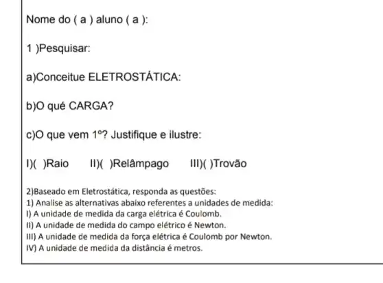 Nome do ( a ) aluno ( a ):
1 )Pesquisar:
a)Conceitue ELETROST,ÁTICA:
b)O qué CARGA?
c)O que vem 1^circ  ? Justifique e ilustre:
I)( )Raio II)()Relâmpago III)( )Trovão
2)Baseado em Eletrostática , responda as questões:
1) Analise as alternativas abaixo referentes a unidades de medida:
I) A unidade de medida da carga elétrica é Coulomb.
II) A unidade de medida do campo elétrico é Newton.
III) A unidade de medida da força elétrica é Coulomb por Newton.
IV) A unidade de medida da distância é metros.