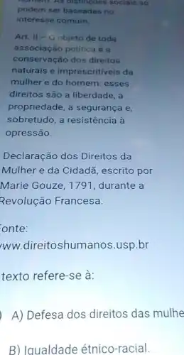 noment AS distincoes sociais só
podem ser baseadas no
interesse comum.
Art. II - O objeto de toda
associação política e a
conservação dos direitos
naturais e imprescritiveis da
mulher e do homem: esses
direitos são a liberdade, a
propriedade, a segurança e,
sobretudo, a resistência à
opressão.
Declaração dos Direitos da
Mulher e da Cidadã, escrito por
Marie Gouze, 1791, durante a
Revolução Francesa.
onte:
/WW.direitoshumanos .usp.br
texto refere-se a:
A) Defesa dos direitos das mulhe
B) Iqualdade étnico-racial.