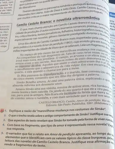 no
que culminaram na queda demo
do liberalismo.
do liberalismo. mue nopanoram romántico portugués
e Julio Dinis, Camilo Castelo
Neandre Herculano malor representant do Romantismo portugues
por
Camilo Castelo Branco: 0 novelista ultrarromântico
Oque mais chama atencso em Camilo Casted Brancoe suaimpres. inúmeros romances, poemas,
cidade de produção. 0 autorescreveos, folhetins estiglado durantentos....nalh
certe literánia, textos jornalist bastante prestiglado durante o Roma,
Uma das obras de Camillo Castelo Brancomic respeltadaspelacriticas me
Is
pelopúblicoé anovela Amor deperdiçdo (1862), cujo enredo gira
True
millas importantes da cidade deviseu que se odiavam Lelaum fragmentions?
Via
de trés meses fez-se maravilhosa mudanga noscostum
do you
As companhias da rale desprezou-as casa raras vezes, our sc con
mais nova, sua predileta O campo, as arvores 09 sitios mais con
ermos eram o seu recreto. Nas doces noites
.
orecolhimento que o sequestrava da vida vulgar. Em casa encerrava. Me
quarto, e saía quando para a	De
D. Rita pasmava da transfiguração, comarido	se
de cinco meses, consentlu que seu filho the dirigisse	d'
Simáo Botelho amava. A está uma palavra única explicando 9 que
la
absurda reforma aos dezessete anos.
Amava Simáo uma sua vizinha, menina de quinze anos, rica herdeira...
mente bonita e bem nascida. Da janela do seu quarto é que ele a vira pela.
c.
vez, para amá-la sempre Nao ficara ela incólume da ferida que fizera no.
r
c do vizinho: amou-0 também, e com mais nos seus :
c
CASTELO BRANCO, Camilo. Amor de perdição
Ediouro: São Paulo: Publifolha 1997. (Biblioteca P.
B1. Explique a razão da "maravilhosa mudança nos costumes de Simão".
2. Oqueotrecho revela sobre o antigo comportamento de Simáo? Justifique suare.
3. Que aspectos do texto revelam que Simão foi tomado pela forma de viver romá,
4. Combase no fragmento que tipo de amor é representado nessa novela?Exp
sua resposta.
5. narrador que faz o relato em Amor de perdição apresenta, ao longo do t.
elementos que o identificam burguesa