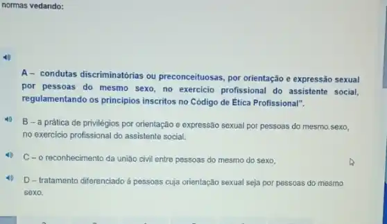 normas vedando:
A- condutas discriminatórias ou preconceituosas, por orientação e expressão sexual
por pessoas do mesmo sexo, no exercicio profissional do assistente social,
regulamentando os principios inscritos no Código de Ética Profissional".
B - a prática de privilégios por orientação e expressão sexual por pessoas do mesmo.sexo,
no exercicio profissional do assistente social.
C-o reconhecimento da união civil entre pessoas do mesmo do sexo,
D - tratamento diferenciado á pessoas cuja orientação sexual seja por pessoas do mesmo
sexo.