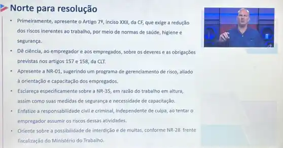 Norte para resolução
- Primeiramente, apresente o Artigo 79, inciso XXII da CF, que exige a redução
dos riscos inerentes ao trabalho, por meio de normas de sáúde, higiene e
segurança.
Dê ciência, ao empregador e aos empregados, sobre os deveres e as obrigações
previstas nos artigos 157 e 158, da CLT.
, sugerindo um programa de gerenciamento de risco, aliado
à orientação e capacitação dos empregados.
Esclareça especificamente sobre a NR-35 em razão do trabalho em altura,
assim como suas medidas de segurança e necessidade de capacitação.
Enfatize a responsabilidade civil e criminal, independente de culpa, ao tentar o
empregador assumir os riscos dessas atividades.
Oriente sobre a possibilidade de interdição e de multas, conforme NR-28 frente
fiscalização do Ministério do Trabalho.