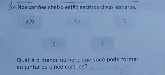 Nos cartões abaixo estão escritos cinco números.
409
51
6
3
Qual é o menor número que você pode formar
ao juntar os cinco cartōes?
8