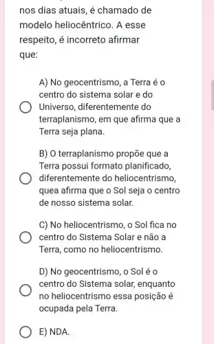 nos dias atuais , é chamado de
modelo heliocêntrico. A esse
respeito, é incorreto afirmar
que:
A)No geocentrismo, a Terra é o
centro do sistema solar e do
Universo , diferentemente do
terraplanismo , em que afirma que a
Terra seja plana.
B) O terraplanismo propōe que a
Terra possui formato planificado,
diferentemente do heliocentrismo
quea afirma que o Sol seja o centro
de nosso sistema solar.
C) No heliocentrismo, o Sol fica no
centro do Sistema Solar e não a
Terra, como no heliocentrismo.
D) No geocentrismo, o Sol éo
centro do Sistema solar , enquanto
no heliocentrismo essa posição é
E) NDA.