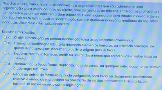 Nos dias atuais, tornou se imprescindivel para os profissionais que vǎo administrar uma
organização, para os aplicadores do direito, para os gestores de tributos entre outros profissionais
conhecerem os crimes contra a ordem tributária. O crime contra a ordem tributária caracteriza-se
por suprimir ou reduzir tributo, ou contribuição social e qualquer acessório, mediante as seguintes
condutas. Assinale a alternativa incorreta:
Escolha uma opção:
a. Omitir informação, ou prestar declaração falsa as autoridades fazendárias
b. Fraudar a fiscalização tributária, inserindo elementos inexatos, ou omitindo operação de
qualquer natureza, em documento ou livro exigido pela lei fiscal
c. Elaborar, distribuir, fornecer emitir ou utilizar documento que saiba ou deva saber falso ou
inexato
d. Escriturar nota fiscal fatura, duplicata, nota de venda, ou qualquer outro documento relativo
à operação tributável
e. Negar ou deixar de fornecer, quando obrigatério nota fiscal ou documento equivalente,
relativa à venda de mercadoria ou prestação de serviço, efetivamente realizada , ou
fornecê-la em desacordo com a legislação