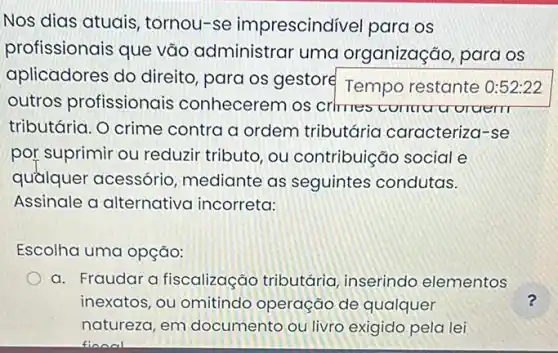 Nos dias atuais , tornou-se imprescindivel para os
profissionais que vão administrar uma organização, para os
aplicadores do direito, para os gestore
Temporestante
outros profissionais conhecerem os crhmes comru u oraem
tributária. O crime contra a ordem tributária caracteriza r-se
por suprimir ou reduzir tributo, ou contribuição social e
quầlquer acessório mediante as seguintes condutas.
Assinale a alternativa incorreta:
Escolha uma opção:
a. Fraudara fiscalização tributária inserindo elementos
inexatos, ou omitindo operação de qualquer
natureza, em documento ou livrc exigido pela lei
finnal