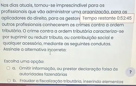 Nos dias atuais tornou-se imprescindivel para os
profissionais que vão administrar uma oraanizacão, para os
aplicadores do direito, para os gestoré Tempo restante 0:52:45
outros profissionais conhecerem os crimes contra a ordem
tributária. O crime contra a ordem tributária caracteriza -se
por suprimir ou reduzir tributo, ou contribuição social e
qualquer acessório mediante as seguintes condutas.
Assinale a alternativa incorreta:
Escolha uma opção:
a. Omitir informação , ou prestar declaração falsa às
autoridades fazendárias
b. Fraudara fiscalização tributária , inserindo elementos