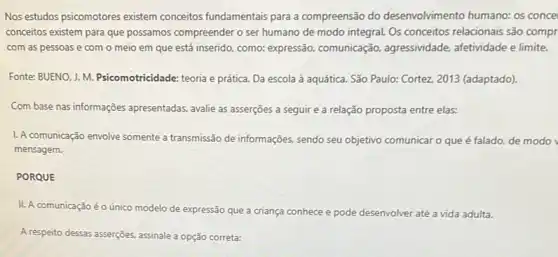 Nos estudos psicomotores existem conceitos fundamentais para a compreensão do desenvolvimento humano: os conce
conceitos existem para que possamos compreender o ser humano de modo integral.Os conceitos relacionais são compr
com as pessoas e com o meio em que está inserido, como:expressão, comunicação,agressividade, afetividade e limite.
Fonte: BUENO, J. M.Psicomotricidade: teoria e prática Da escola à aquática . São Paulo: Cortez, 2013 (adaptado).
Com base nas informações apresentadas, avalie as asserções a seguir e a relação proposta entre elas:
L. A comunicação envolve somente a transmissão de informações sendo seu objetivo comunicar o que é falado.de modo
mensagem.
PORQUE
II. A comunicação éo único modelo de expressão que a criança conhece e pode desenvolver até a vida adulta.
A respeito dessas asserções, assinalele a opção correta: