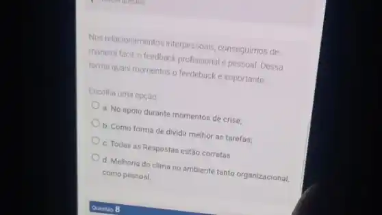 Nos relacionamentos interpessoals conseguimos de
maneura facil, o feedback profissional e pessoal Dessa
forma quais momentos o feedeback é importante
Escolha uma opção
a. No apolo durante momentos de crise;
b. Como forma de dividir melhor as tarefas;
c. Todas as Respostas estão corretas.
d. Melhoria do clima no ambiente tanto organizacional,
como pessoal