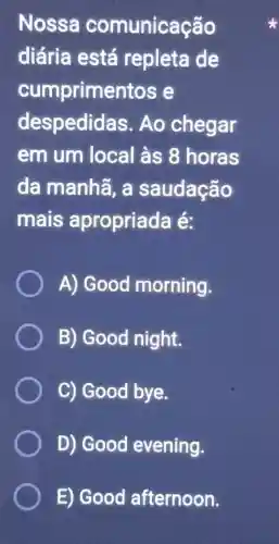 Nossa comunicação
diária está repleta de
cumprimentos e
despedidas . Ao chegar
em um local às 8 horas
da manhã a saudação
mais apropriada lé:
A) Good morning.
B) Good night.
C) Good bye.
D) Good evening.
E) Good afternoon.