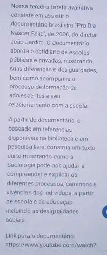 Nossa terceira tarefa avaliativa
consiste em assistir o
documentário brasileiro "Pro Dia
Nascer Feliz', de 2006 do diretor
João Jardim. 0 documentário
aborda o cotidiano de escolas
públicas e privadas mostrando
suas diferenças e desigualdades,
bem como acompanha o
processo de formação de
adolescentes e seu
relacionamento com a escola.
A partir do documentáric ,e
baseado em referências
disponiveis na biblioteca e em
pesquisa livre, construa um texto
curto mostrando como a
Sociologia pode nos ajudar a
compreender e explicar OS
diferentes processos , caminhos e
vivências dos individuos , a partir
de escola e da educação,
incluindo as desigualdades
sociais.
Link para o documentário:
https://www.youtube .com/watch?