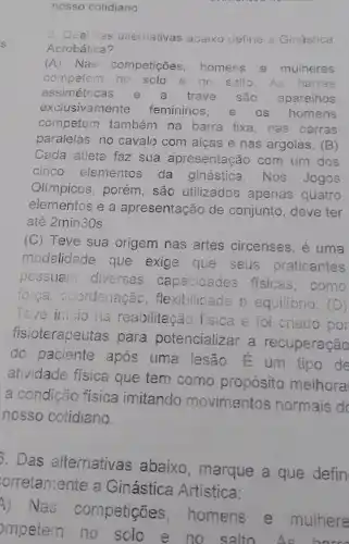 nosso cotidiano.
5. Qual cas alternativas abaixo define a Ginástica
Acrobática?
(A) Nas competições , homens e mulheres
competem no solo e no salto.As barras
assimétricas e a trave são aparelhos
exclusivamente femininos. e os homens
competem também na barra fixa, nas barras
paralelas, no cavalo com algas e nas argolas. (B)
Cada atleta faz sua apresentação com um dos
cinco elementos da ginástica . Nos Jogos
Olimpicos, porém , são utilizados apenas quatro
elementos e a apresentação de conjunto, deve ter
até 2min30s.
(C) Teve sua origem nas artes circenses, é uma
modalidade que exige que seus praticantes
pcssuam diversas capacidades fisicas,como
forca coordenação , flexibilicade e equilibrio. (D)
Teve inicio na reabilitação fisica e foi criado por
fisioterapeutas para potencializar a recuperação
do paciente após uma lesão E um tipo de
atividade física que tem como propósito melhoral
a condição física imitando movimentos normais d
nosso cotidiano.
D. Das alternativas abaixo, marque a que defin
orretamente a Ginástica Artistica:
A) Nas competições , homens e mulhere
mpetem no solo e no salto.As horr