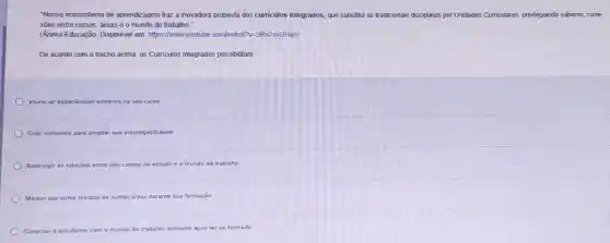 "Nosso ecossistema de aprendizagem traz a inovadora proposta dos curriculos integrados que substitui as tradicionais disciplinas por Unidades Curriculares, privilegiando saberes cone
xões entre cursos, dreas e o mundo do trabalho."
(Anima Educação. Disponivel em https://www.youtube.com/watch?N=SRs2svj2Hao)
De acordo com o trecho acima, os Curriculos Integrados possibilitam:
Vivenciar expenências somente no seu curso
Criar conexoes para ampliar sua empregabilidade
Restringir as relaçōes	o de estudo e o mundo do trabalho
Manter seu curso isolado de outras áreas durante sua formação
Conectar o estudante com o mundo do trabalho somente apos terse formado