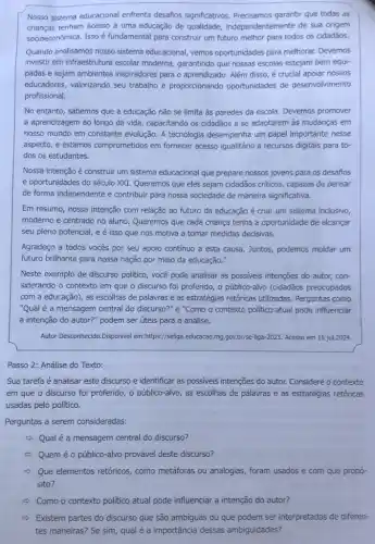 Nosso sistema educacional enfrenta desafios significativos garantir que todas as
crianças tenham acesso a uma educação de qualidade,independentemente de sua origem
socioeconômica. Isso é fundamental para construir um futuro melhor para todos os cidadãos.
Quando analisamos nosso sistema educacional, vemos oportunidades para melhorar. Devemos
investir em infraestrutura escolar moderna, garantindo que nossas escolas estejam bem equi-
padas e sejam ambientes inspiradores para o aprendizado Além disso, é crucial apoiar nossos
educadores, valorizando seu trabalho e proporcionando oportunidades de desenvolvimento
profissional.
No entanto, sabemos que a educação não se limita as paredes da escola. Devemos promover
a aprendizagem ao longo da vida, capacitando os cidadãos a se adaptarem as mudanças em
nosso mundo em constante evolução. A tecnologia desempenha um papel importante nesse
aspecto, e estamos comprometidos em fornecer acesso igualitário a recursos digitais para to-
dos os estudantes.
Nossa intenção é construir um sistema educacional que prepare nossos jovens para os desafios
e oportunidades do século XXI. Queremos que eles sejam cidadãos criticos, capazes de pensar
de forma independente e contribuir para nossa sociedade de maneira significativa.
Em resumo, nossa intenção com relação ao futuro da educação é criar um sistema inclusivo,
moderno e centrado no aluno. Queremos que cada criança tenha a oportunidade de alcançar
seu pleno potencial, e é isso que nos motiva a tomar medidas decisivas.
Agradeço a todos vocês por seu apoio continuo a esta causa. Juntos podemos moldar um
futuro brilhante para nossa nação por meio da educação."
Neste exemplo de discurso politico, você pode analisar as possiveis intenções do autor, con-
siderando o contexto em que o discurso foi proferido, o público-alvo (cidadãos preocupados
com a educação), as escolhas de palavras e as estratégias retóricas utilizadas Perguntas como
"Qual é a mensagem central do discurso?" e "Como o contexto politico atual pode influenciar
a intenção do autor?"podem ser úteis para a análise.
Autor Desconhecido.Disponivel em:https://seliga.educacao.mg .gov.br/se-liga-2023. Acesso em 16 jul.2024.
Passo 2: Análise do Texto:
Sua tarefa é analisar este discurso e identificar as possiveis intenções do autor. Considere o contexto
em que o discurso foi proferido, o público-alvo as escolhas de palavras e as estratégias retóricas
usadas pelo político.
Perguntas a serem consideradas:
2) Qualé a mensagem central do discurso?
Quem é o público-alve provável deste discurso?
Que elementos retóricos como metáforas ou analogias foram usados e com que propó-
sito?
c) Como o contexto politico atual pode influenciar a intenção do autor?
- Existem partes do discurso que são ambiguas ou que podem ser interpretadas de diferen-
tes maneiras? Se sim qual é a importância dessas ambiguidades?