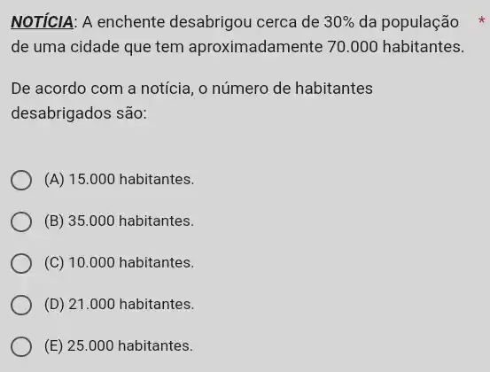 NOTÍCIA: A enchente desabrigou cerca de 30%  da população
de uma cidade que tem aproximadamente 70 .000 habitantes.
De acordo com a notícia, o número de habitantes
desabrigados são:
(A) 15.000 habitantes.
(B) 35 .000 habitantes.
(C) 10.000 habitantes.
(D) 21.000 habitantes.
(E) 25.000 habitantes.