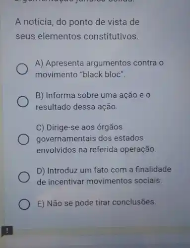 A notícia, do ponto de vista de
seus elementos constitutivos.
A) Apresenta argumentos contra o
movimento "black bloc".
B) Informa sobre uma ação e 0
resultado dessa ação.
C) Dirige-se aos órgãos
governamentais dos estados
envolvidos na referida operação.
D) Introduz um fato com a finalidade
de incentivar movimentos sociais.
E) Não se pode tirar conclusões.