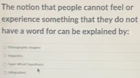 The notion that nnot feel or
experi ence so mething th at they do not
have a word for can be ed by:
Ethnographic imagery
linguistics
Sapir-Whorf hypothesis
bilingualism