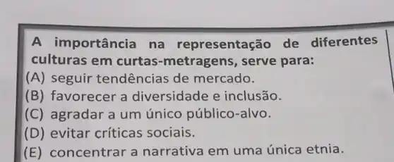 A in nportância na representação de diferentes
culturas em curtas-metragens , serve para:
(A) seguir tendências de mercado.
(B) favorecer a diversidade e inclusão.
(C) agradar a um único público-alvo.
(D) evitar críticas sociais.
(E) concentrar a narrativa em uma única etnia.