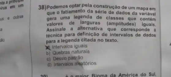 nta a principal
irus em um
us e outras
a
áo
38)Podemos optar pela construção de um mapa em
que o fatiamento da série de dados da variável
gera uma legenda de classes que contém
valores de larguras (amplitudes) iguais.
Assinale a alternativa que corresponde à
técnica para definição de intervalos de dados
para a legenda citada no texto.
Intervalos iguais
b) Quebras naturais
c) Desvio padrão
d) Intervalos aleatórios