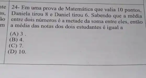 nte
as,
ão
m
24- Em uma prova de Matemática que valia 10 pontos,
Daniela tirou 8 e Daniel tirou 6 . Sabendo que a média
entre dois números a metade da soma entre eles, então
a média das notas dos dois estudantes é igual a
(A) 3.
(B) 4.
(C) 7.
(D) 10.