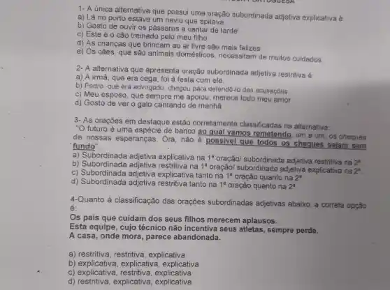 NTOGGESA
1- A única alternativa que possui uma oração subordinada adjetiva explicativa é:
a) Lá no porto estava um navio que apitava.
b) Gosto de ouvir os pássaros a cantar de tarde
c) Este é 0 cão treinado pelo meu filhe.
d) As crianças que brincam ao ar livre sào mais felizes
e) Os cães, quê são animais doméstices necessitam de muitos cuidados
2- A alternative que apresenta 9ração subordinada adjetiva restritive e
a) A irmã, que era cega, foi à festa com ele,
b) Pedro, quê era advogado, chegou para defendê-lo das acusaçóes
c) Meu esposo que sempre me apoiou, merece todo meu amor.
d) Gosto de ver o galo cantando de manhã
3- As oracôes em destaque estão corretamente classificadas na alternativa:
"O futuro é uma espécie de banco ao qua vamos remetend lo, um a um. os cheques
de nossas esperanças. Ora , não é possivel que todos os cheques selam . sem
"fundo".
a) Subordinada adjetiva explicativa na 1^a oração/ subordinada adjetiva restritiva Ina 2^a
b) Subordinada adjetiva restritiva na 1^a
oracão/adjetiva explicativa ma 2^a
c) Subordinada adjetiva explicativa tanto na 1^a oração quanto na 2^2
d) Subordinada adjetiva restritiva tanto na 1^a oração quanto na 2^a
4-Quanto à classificação das orações subordinadas adjetivas abaixo , a corretla
é:
Os pais que cuidam dos seus filhos merecem aplausos.
Esta equipe , cujo técnico não incentiva seus atletas , sempre perde.
A casa, onde mora, parece abandonada.
a)restritiva , explicativa
b) explicativa , explicativa , explicativa
C)explicativa, restritiva, explicativa
d) restritiva,explicativa , explicativa