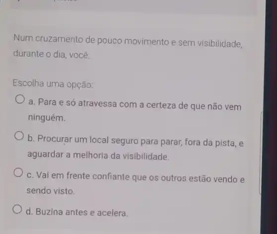 Num cruzamento de pouco movimento e sem visibilidade,
durante o dia, você:
Escolha uma opção:
a. Para e só atravessa com a certeza de que não vem
ninguém.
b. Procurar um local seguro para parar, fora da pista, e
aguardar a melhoria da visibilidade.
c. Vai em frente confiante que os outros estão vendo e
sendo visto.
d. Buzina antes e acelera.