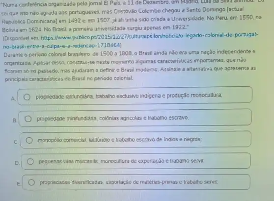 "Numa conferência organizada pelo jomal El País, a 11 de Dezembro. em Madrid , Lúla đã SiNa alimou.co
sei que isto não agrada aos portugueses mas Cristóvão Colombo chegou a Santo Domingo [actual
República Dominicana) em 1492 e. em 1507 já ali tinha sido criada a Universidade. No Peru, em 1550, na
Bolivia em 1624. No Brasil, a primeira universidade surgiu apenas em 1922."
(Disponível em:https://www.publico pt/2015/12/27 /culturaipsilon/noticia/o -legado-colonial-de -portugal-
no-brasil-entre-a -culpa-e-a-redencao -1718464)
Durante o período colonial brasileiro, de 1500 a 1808, o Brasil ainda não era uma nação independente e
organizada. Apesar disso constitui-se neste momento algumas caracteristicas importantes, que não
ficaram só no passado mas ajudaram a definir o Brasil moderno. Assinale a alternativa que apresenta as
principais caracteristicas do Brasil no período colonial.
propriedade latifundiária trabalho exclusivo indigena e produção monocultura;
propriedade minifundiária colônias agricolas e trabalho escravo.
monopólio comercial latifundio e trabalho escravo de indios e negros;
pequenas vilas mercantis monocultura de exportação e trabalho servil;
propriedades diversificadas exportação de matérias -primas e trabalho servil;