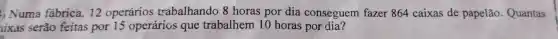 () Numa fabrica 12 operários trabalhando 8 horas por dia conseguem fazer 864 caixas de papelão . Quantas
ixas serão feitas por 15 operários que trabalhem 10 horas por dia?