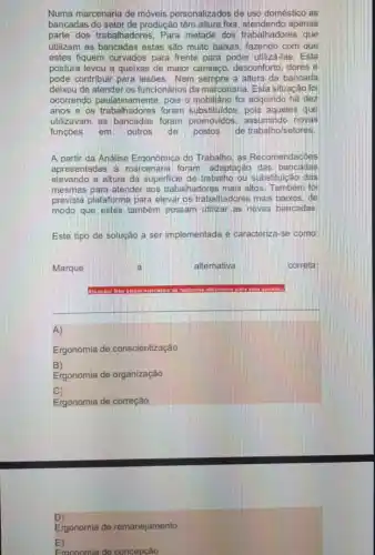 Numa marcenaria de móveis personalizados de uso doméstico as
bancadas do setor de produção têm altura fixa apenas
parte dos trabalhadores. Para metade dos trabalhadores que
utilizam as bancadas estas sào muito baixas, fazendo com que
estes fiquem curvados para frente para poder utiliza -las. Esta
postura levou a queixas de maior cansago, desconfort dores e
pode contribuir para lesóes Nem sempre a altura da bancada
deixou de atender os funcionários da marcenaria. Esta situação foi
ocorrendo paulatinamente, pois a) mobiliario foi adquindo hà dez
anos e os trabalha dores foram substituidos, pois aqueles que
utilizavam as bancadas foram promovidos, assumindo novas
funçoes em outros de postos de trabalho/setores.
A partir da Analise Ergonomica do Trabalho, as Recomendacoes
apresentadas a marcenari foram: adaptação das bancadas
elevando a altura da superficie de trabalho ou substituição das
mesmas para atender aos trabalhadores mais altos Tambem fo
prevista plataforma para elevar os trabalhadores mais baixos
modo que estes também possam utilizar as novas bancadas
Este tipo de solução a ser implementada é caracteriza-se como
altemativa
correta
A)
Ergonomia de conscientização
B)
Ergonomia de organização
C)
Ergonomia de correção
D)
Ergonomia de remanejamento
E)
Froonomia de concepção