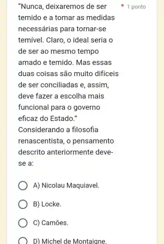 "Nunca , deixaremos de ser
temido e a tomar as medidas
necessárias para tornar-se
temível. Claro , o ideal seria o
de ser ao mesmo tempo
amado e temido. Mas essas
duas coisas são muito dificeis
de ser conciliadas e , assim,
deve fazer a escolha mais
funcional para o governo
eficaz do Estado."
Considerando a fllosofia
renascentista, o pensamento
descrito anteriorment e deve-
se a:
A) Nicolau Maquiavel.
B) Locke.
C) Camões.
D) Michel de Montaigne.
r 1 ponto