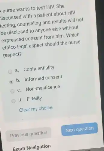 nurse wants to test HIV .She
discussed with a patient about HIV
testing , counseling and results will not
be disclosed to anyone else without
expressec I consent from him .Which
ethico-legal aspect should the nurse
respect?
a . Confidentiality
C b. Informed consent
c. Non-malificence
d. Fidelity