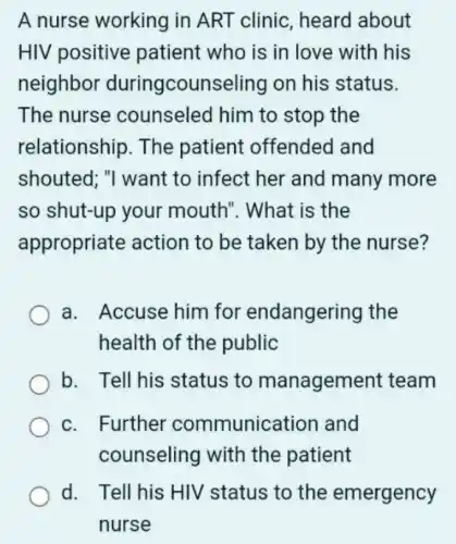 A nurse working in ART clinic, heard about
HIV positive patient who is in love with his
neighbor duringcounseling on his status.
The nurse counseled him to stop the
relationship. The patient offended and
shouted; "I want to infect her and many more
so shut-up your mouth". What is the
appropriate action to be taken by the nurse?
a. Accuse him for endangering the
health of the public
b. Tell his status to management team
c. Further communication and
counseling with the patient
d. Tell his HIV status to the emergency
nurse