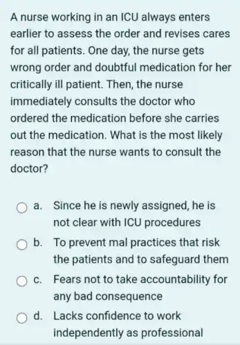 A nurse working in an ICU always enters
earlier to assess the order and revises cares
for all patients . One day, the nurse gets
wrong order and doubtful medication for her
critically ill patient . Then, the nurse
immediately consults the doctor who
ordered the medication before she carries
out the medication . What is the most likely
reason that the nurse wants to consult the
doctor?
a. Since he is newly assigned, he is
not clear with ICU procedures
b. To prevent mal practices that risk
the patients and to safeguard them
c. Fears not to take accountability for
any bad consequence
d. Lacks confidence to work
independently as professional