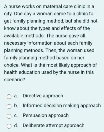 A nurse works on maternal care clinic in a
city. One day a woman came to a clinic to
get family planning method, but she did not
know about the types and effects of the
available methods . The nurse gave all
necessary information about each family
planning methods . Then, the woman used
family planning method based on her
choice. What is the most likely approach of
health education used by the nurse in this
scenario?
a. Directive approach
b. Informed decision making approach
c. Persuasion approach
d. Deliberate attempt approach