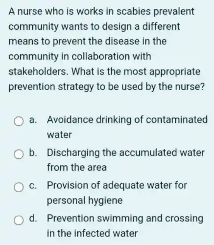 A nurse who is works in scabies prevalent
community wants to design a different
means to prevent the disease in the
community in collaboration with
stakeholders . What is the most appropriate
prevention strategy to be used by the nurse?
a. Avoidance drinking of contaminated
water
b. Discharging the accumulated water
from the area
c. Provision of adequate water for
personal hygiene
d. Prevention swimming and crossing
in the infected water